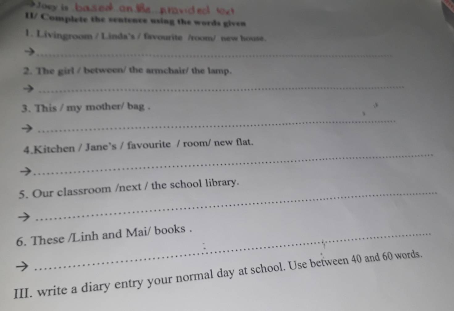 Joey is based on avid ea 
II/ Complete the sentence using the words given 
1. Livingroom / Linda`s / favourite /room/ new house. 
_ 
2. The girl / between/ the armchair/ the lamp. 
_ 
3. This / my mother/ bag . 
_ 
_ 
4.Kitchen / Jane’s / favourite / room/ new flat. 
5. Our classroom /next / the school library. 
6. These /Linh and Mai/ books . 
III. write a diary entry your normal day at school. Use between 40 and 60 words.