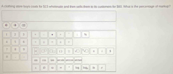 A clothing store buys coats for $15 wholesale and then sells them to its customers for $60. What is the percentage of markup?
1 2 3 + . + : %
4 5 6 < s  2
7 8 9 ( ) |] √ π i 
0 . . COS tan arcsin arccos arcian
sin
Ø ∞ log logb In e