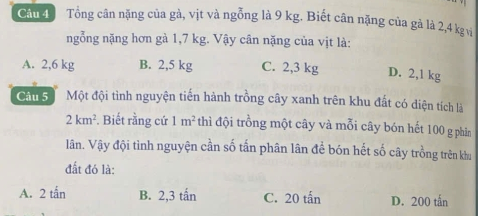 Tổng cân nặng của gà, vịt và ngỗng là 9 kg. Biết cân nặng của gà là 2,4 kg và
ngỗng nặng hơn gà 1,7 kg. Vậy cân nặng của vịt là:
A. 2,6 kg B. 2,5 kg C. 2,3 kg
D. 2,1 kg
Câu 5 Một đội tình nguyện tiến hành trồng cây xanh trên khu đất có diện tích là
2km^2. Biết rằng cứ 1m^2 thì đội trồng một cây và mỗi cây bón hết 100 g phân
lân. Vậy đội tình nguyện cần số tấn phân lân để bón hết số cây trồng trên khu
đất đó là:
A. 2 tấn B. 2,3 tấn C. 20 tấn D. 200 tấn