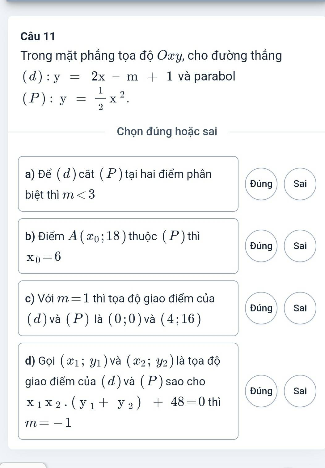 Trong mặt phẳng tọa độ Oxy, cho đường thẳng 
(d): y=2x-m+1 và parabol 
(P) : y= 1/2 x^2. 
Chọn đúng hoặc sai 
a) Để ( d) cắt ( P )tại hai điểm phân 
Đúng Sai 
biệt thì m<3</tex> 
b) Điểm A(x_0;18) thuộc (P) thì 
Đúng Sai
x_0=6
c) Với m=1 thì tọa độ giao điểm của 
Đúng Sai 
(d) và (P) là (0;0) và (4;16)
d) Gọi (x_1;y_1) và (x_2;y_2) là tọa độ 
giao điểm của ( d ) và ( P ) sao cho 
Đúng Sai
x_1x_2· (y_1+y_2)+48=0 thì
m=-1