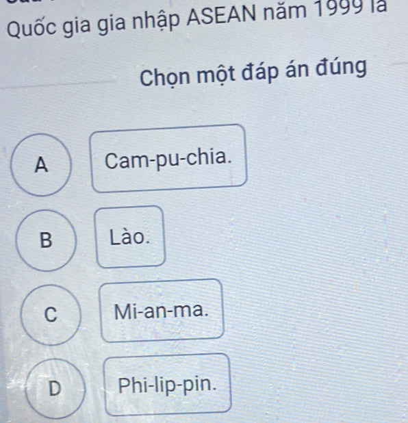 Quốc gia gia nhập ASEAN năm 1999 là
Chọn một đáp án đúng
A Cam-pu-chia.
B Lào.
C Mi-an-ma.
D Phi-lip-pin.