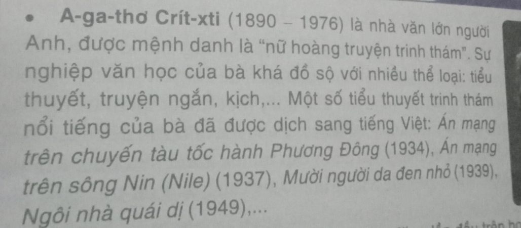 A-ga-thơ Crít-xti (1890-1976) là nhà văn lớn người 
Anh, được mệnh danh là “nữ hoàng truyện trinh thám". Sự 
nghiệp văn học của bà khá đồ sộ với nhiều thể loại: tiểu 
thuyết, truyện ngắn, kịch,... Một số tiểu thuyết trinh thám 
nổi tiếng của bà đã được dịch sang tiếng Việt: Án mạng 
trên chuyến tàu tốc hành Phương Đông (1934), Ấn mạng 
trên sông Nin (Nile) (1937), Mười người da đen nhỏ (1939), 
Ngôi nhà quái dị (1949),...