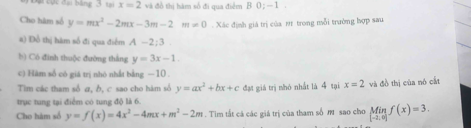 bạ cục đại bằng 3 tại x=2 và đồ thị hàm số đi qua điểm B 0; −1. 
Cho hàm số y=mx^2-2mx-3m-2m=0. Xác định giá trị của 11 trong mỗi trường hợp sau 
a) Đồ thị hàm số đi qua điểm A-2;3. 
b) Có đinh thuộc đường thắng y=3x-1. 
c) Hàm số có giá trị nhỏ nhất bằng −10. 
Tim các tham số a, b, c sao cho hàm số y=ax^2+bx+c đạt giá trị nhỏ nhất là 4 tại x=2 và đồ thị của nó cắt 
trục tung tại điểm có tung độ là 6. 
Cho hàm số y=f(x)=4x^2-4mx+m^2-2m. Tìm tất cả các giá trị của tham số m sao cho Min f(x)=3.
[-2;0]