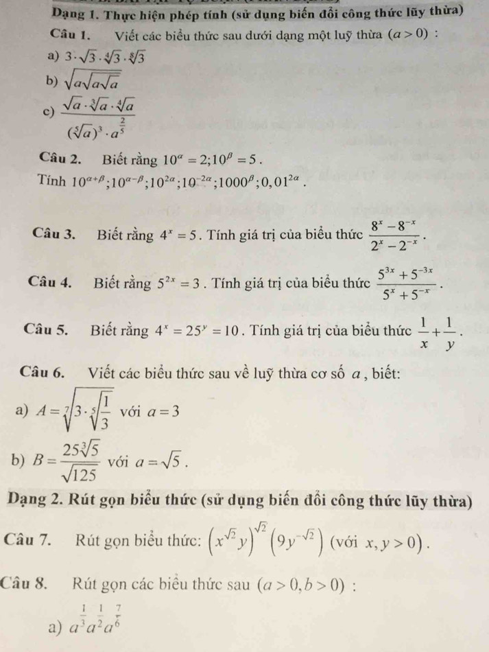 Dạng 1. Thực hiện phép tính (sử dụng biến đổi công thức lũy thừa)
Câu 1. Viết các biểu thức sau dưới dạng một luỹ thừa (a>0) :
a) 3· sqrt(3)· sqrt[4](3)· sqrt[8](3)
b) sqrt(asqrt asqrt a)
c) frac sqrt(a)· sqrt[3](a)· sqrt[4](a)(sqrt[5](a))^3· a^(frac 2)5
Câu 2. Biết rằng 10^(alpha)=2;10^(beta)=5.
Tính 10^(alpha +beta);10^(alpha -beta);10^(2alpha);10^(-2alpha);1000^(beta);0,01^(2alpha).
Câu 3. Biết rằng 4^x=5. Tính giá trị của biểu thức  (8^x-8^(-x))/2^x-2^(-x) .
Câu 4. Biết rằng 5^(2x)=3. Tính giá trị của biểu thức  (5^(3x)+5^(-3x))/5^x+5^(-x) .
Câu 5. Biết rằng 4^x=25^y=10. Tính giá trị của biểu thức  1/x + 1/y .
Câu 6. Viết các biểu thức sau về luỹ thừa cơ số a , biết:
a) A=sqrt[7](3· sqrt [5]frac 1)3 với a=3
b) B= 25sqrt[3](5)/sqrt(125)  với a=sqrt(5).
Dạng 2. Rút gọn biểu thức (sử dụng biến đổi công thức lũy thừa)
Câu 7. Rút gọn biểu thức: (x^(sqrt(2))y)^sqrt(2)(9y^(-sqrt(2))) (với x,y>0).
Câu 8. Rút gọn các biểu thức sau (a>0,b>0) :
a) a^(frac 1)3a^(frac 1)2a^(frac 7)6