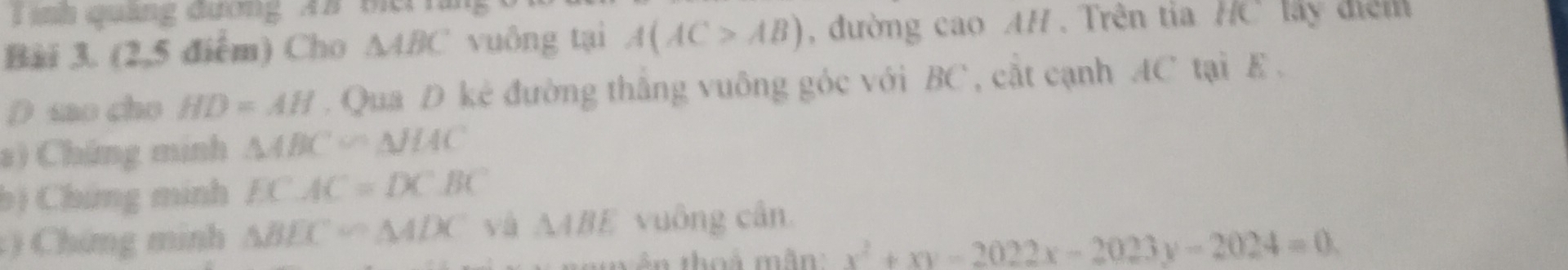 nh quảng đươn g A B
Bài 3. (2,5 điểm) Cho △ ABC vuông tại A(AC>AB) , đường cao AH . Trên tia HC lấy điệm 
D sao cho HD=AH. Qua D kê đường thắng vuông góc với BC , cắt cạnh AC tại E. 
a) Chứng minh △ ABC∽ △ JHC
bị Chứng minh ECAC=DCBC
:) Chứng minh △ BEC∽ △ ADC yà △ ABE vuông cần. 
tên thoá mân x^2+xy-2022x-2023y-2024=0