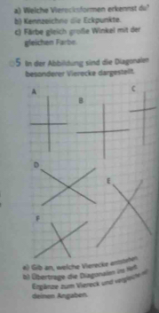 Welche Vierecksformen erkennst du" 
b) Kennzeichne die Eckpunkte. 
c) Färbe gleich große Winkel mit der 
gleichen Farbe. 
5 In der Abbildung sind die Diagonalen 
besonderer Vierocke dargesteilt. 
A 
C 
D 
E 
4) Gib an, welche Vierecke entstehät 
b) Übertrage die Diagonalen inm fürf 
Ergänze zum Vereck und vergliche 
deinen Angaben