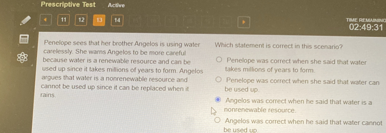 Prescriptive Test Active
4 11 12 13 14 TIME REMAINING
02:49:31
Penelope sees that her brother Angelos is using water Which statement is correct in this scenario?
carelessly. She warns Angelos to be more careful
because water is a renewable resource and can be Penelope was correct when she said that water
used up since it takes millions of years to form. Angelos takes millions of years to form.
argues that water is a nonrenewable resource and Penelope was correct when she said that water can
cannot be used up since it can be replaced when it be used up.
rains. Angelos was correct when he said that water is a
nonrenewable resource.
Angelos was correct when he said that water cannot
be used up.