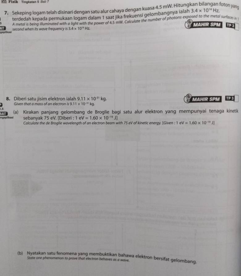 Fizik Tingkatan 5 Bab 7 
7. Sekeping logam telah disinari dengan satu alur cahaya dengan kuasa 4.5 mW. Hitungkan bilangan foton yang 3.4* 10^(14)Hz. 
terdedah kepada permukaan logam dalam 1 saat jika frekuensi gelombangnya ialah 
A metal is being illuminated with a light with the power of 4.5 mW. Calculate the number of photons exposed to the metal surfaces in 1 
MAHIR SPM TP 3 
gaplikasi second when its wave frequency is 3.4* 10^(14)Hz
8. Diberi satu jisim elektron ialah 9.11* 10^(-31)kg. MAHIR SPM TP3 
Given that a mass of an electron is 9.11* 10^(-31)kg. 
(a) Kirakan panjang gelombang de Broglie bagi satu alur elektron yang mempunyai tenaga kinetik 
ngaplikas| sebanyak 75 eV. [Diberi : 1 e V=1.60* 10^(-19)J]
Calculate the de Broglie wavelength of an electron beam with 75 eV of kinetic energy. [Given : 1 1eV=1.60* 10^(-19)J]
(b) Nyatakan satu fenomena yang membuktikan bahawa elektron bersifat gelombang. 
State one phenomenon to prove that electron behaves as a wave.