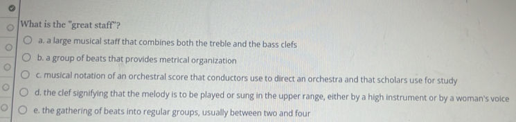 What is the "great staff"?
a. a large musical staff that combines both the treble and the bass clefs
b. a group of beats that provides metrical organization
c. musical notation of an orchestral score that conductors use to direct an orchestra and that scholars use for study
d. the clef signifying that the melody is to be played or sung in the upper range, either by a high instrument or by a woman's voice
e. the gathering of beats into regular groups, usually between two and four