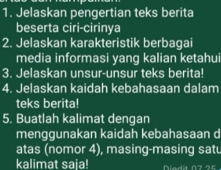 Jelaskan pengertian teks berita 
beserta ciri-cirinya 
2. Jelaskan karakteristik berbagai 
media informasi yang kalian ketahui 
3. Jelaskan unsur-unsur teks berita! 
4. Jelaskan kaidah kebahasaan dalam 
teks berita! 
5. Buatlah kalimat dengan 
menggunakan kaidah kebahasaan d 
atas (nomor 4), masing-masing satu 
kalimat saja! d i t