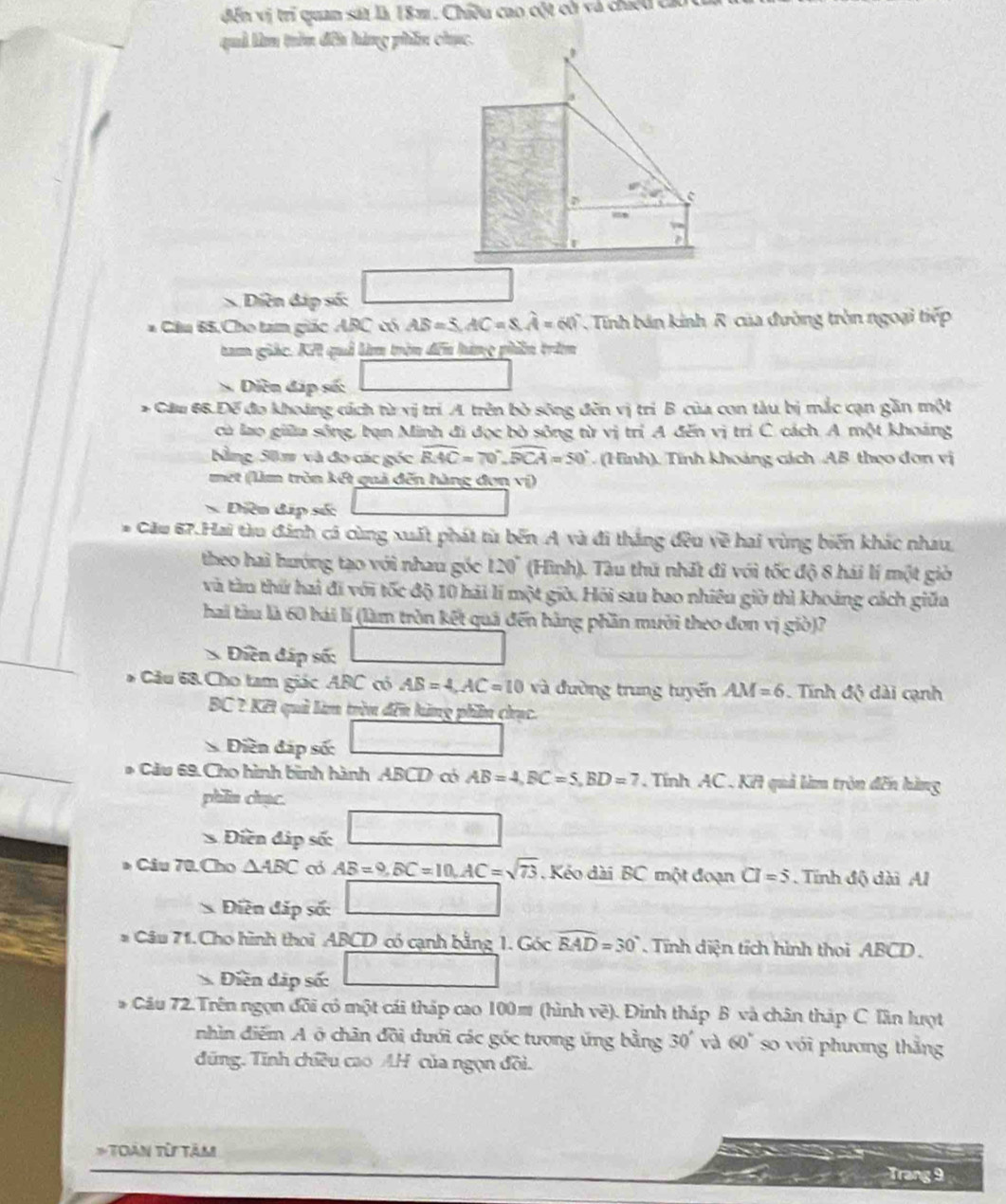 đến vị trí quan sát là 18m. Chiều cao cột cờ và chiếu cả
quả làm trìn đến hàng phần chục.
w_2
S Diền đáp số:
* Cầu 65,Cho tam giác ABC có AB=5,AC=8,hat A=60° , Tính bán kính R của đường tròn ngoại tiếp
tam giác. Kế quả lim trên đến hàng phên trên
Diễn đáp số:
* Cău 66.Đế đo khoảng cách từ vị trí A. trên bò sông đến vị trì B của con tàu bị mắc cạn gần một
ca lao giữu sông, bạn Minh đi đọc bò sông từ vị trí A đến vị trí C. cách. A một khoảng
Bằng 50m và đo các góc widehat BAC=70°,widehat BCA=50°. (Hình). Tính khoảng cách AB theo dơn vị
met (lìm tròn kết quả đến hàng đơn vị)
Diễn đặp số:
* Cầu 67.Hai tàu đánh cá cùng xuất phát từ bến A và đi thắng đều về hai vùng biến khác nhau.
theo hai hướng tạo với nhau góc 120° (Hình). Tàu thứ nhất đi với tốc độ 8 hái lí một giờ
và tàu thứ hai đi với tốc độ 10 hải lí một giờ. Hỏi sau bao nhiêu giờ thì khoảng cách giữa
hai tàu là 60 bái lí (làm tròn kết quả đến hằng phần mười theo đơn vị giò)?
* Điền đáp số:
* Câu 68. Cho tam giác ABC có AB=4,AC=10 và đường trung tuyến AM=6. Tĩnh độ dài cạnh
BC ? Kết quả làm tròn đến hàng phần chục.
S Điền đáp số:
_ 
* Cầu 69. Cho hình bình hành ABCD có AB=4,BC=5,BD=7. Tính AC , KH quả làm tròn đến hàng
phlin chạc.
20
* Điền đáp số:
* Câu 70.Cho △ ABC c AB=9,BC=10,AC=sqrt(73) , Kéo dài BC một đoạn CI=5. Tính độ dài Al
S=
Điền đáp số: _ * _ =_ 
* Câu 71.Cho hình thoi ABCD có cạnh bằng 1. Góc widehat EAD=30°. Tĩnh diện tích hình thoi ABCD.
Điền đáp số: □
* Câu 72.Trên ngọn đồi có một cái tháp cao 100㎡ (hình về). Đinh tháp B và chân tháp C Tần lượt
nhìn điểm A ở chân đồi đưới các góc tượng ứng bằng 30' 60° so với phương thắng
đũng. Tính chiều cao AH của ngọn đồi.
* Toàn từ tâm
Trang 9