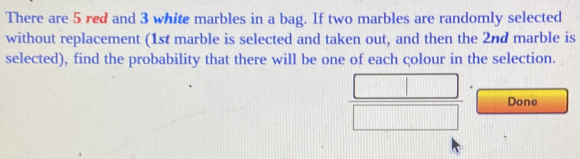 There are 5 red and 3 white marbles in a bag. If two marbles are randomly selected 
without replacement (1st marble is selected and taken out, and then the 2nd marble is 
selected), find the probability that there will be one of each çolour in the selection. 
Done