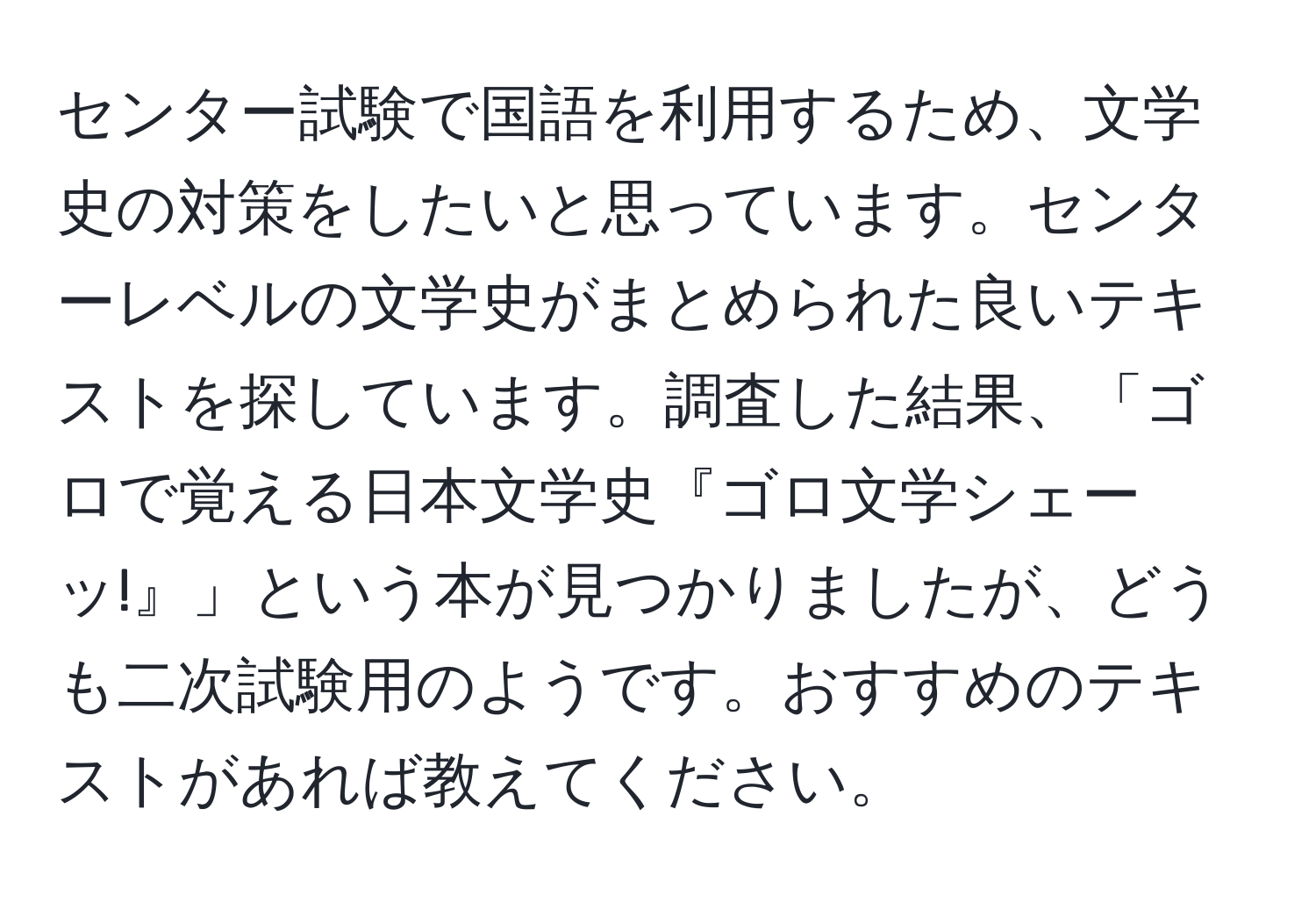 センター試験で国語を利用するため、文学史の対策をしたいと思っています。センターレベルの文学史がまとめられた良いテキストを探しています。調査した結果、「ゴロで覚える日本文学史『ゴロ文学シェーッ!』」という本が見つかりましたが、どうも二次試験用のようです。おすすめのテキストがあれば教えてください。