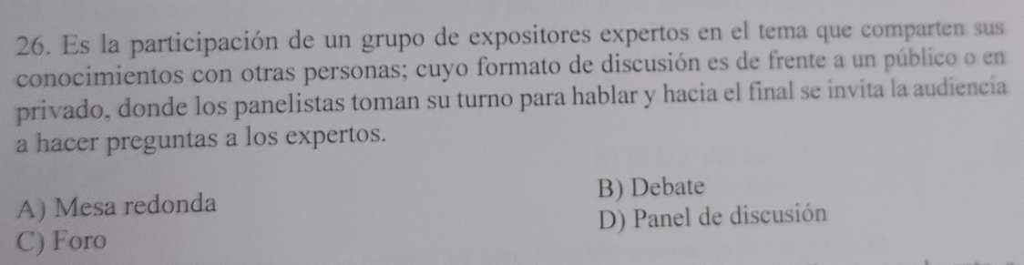 Es la participación de un grupo de expositores expertos en el tema que comparten sus
conocimientos con otras personas; cuyo formato de discusión es de frente a un público o en
privado, donde los panelistas toman su turno para hablar y hacia el final se invita la audiencia
a hacer preguntas a los expertos.
B) Debate
A) Mesa redonda
C) Foro D) Panel de discusión