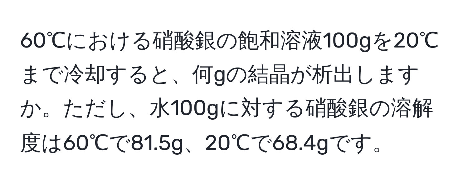 60℃における硝酸銀の飽和溶液100gを20℃まで冷却すると、何gの結晶が析出しますか。ただし、水100gに対する硝酸銀の溶解度は60℃で81.5g、20℃で68.4gです。