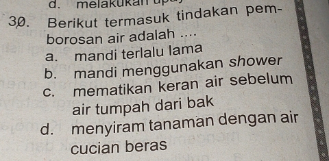 melakukan up
30. Berikut termasuk tindakan pem-
borosan air adalah ....
a. mandi terlalu lama
b. mandi menggunakan shower
c. mematikan keran air sebelum
air tumpah dari bak
d. menyiram tanaman dengan air
cucian beras