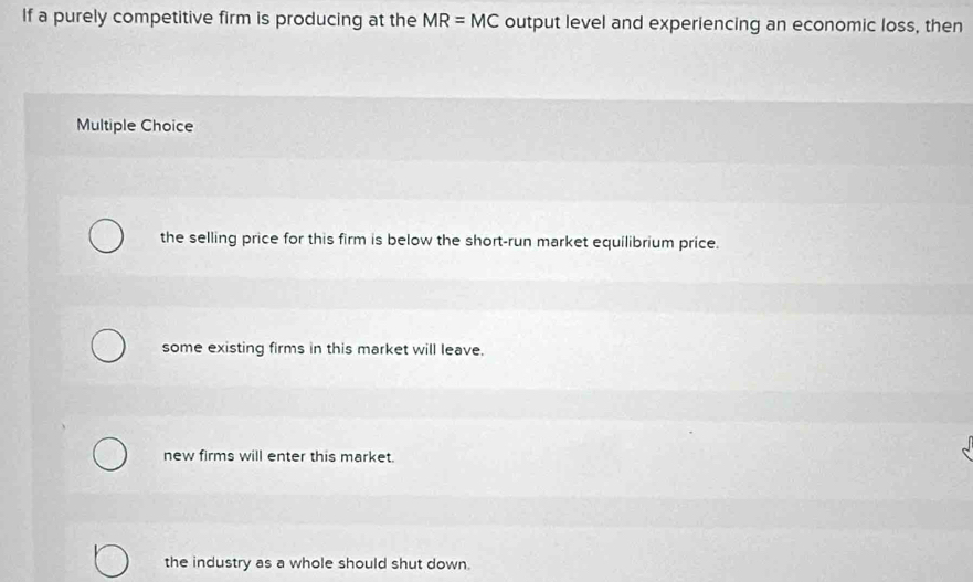 If a purely competitive firm is producing at the MR=MC output level and experiencing an economic loss, then
Multiple Choice
the selling price for this firm is below the short-run market equilibrium price.
some existing firms in this market will leave.
new firms will enter this market.
the industry as a whole should shut down.