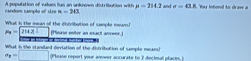 A population of values has an unknown distribution with mu =214.2 and sigma =43.8. You intend to draw a 
random sample of size n=243. 
What is the mean of the distribution of sample means?
mu _2=214.2 (Please enter an exact answer.) 
Enter an integer or decimal number (more.] 
What is the standard deviation of the distribution of sample means?
sigma _2=□ (Please report your answer accurate to 2 decimal places.)