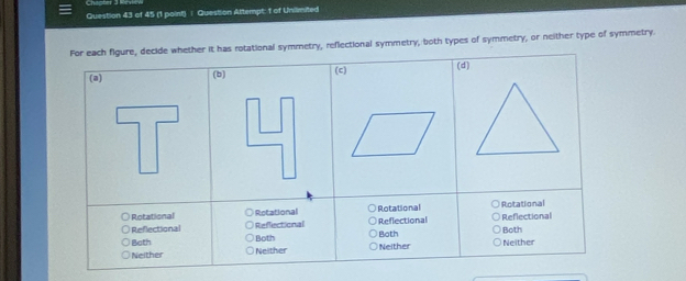 Question Attempt: 1 of Unilimited
For each figure, decide whether it has rotational symmetry, reflectional symmetry, both types of symmetry, or neither type of symmetry.
(c) (d)
(a) (b)
Rotational Rotational Rotational Rotational
Reflectional Reffectional Reflectional Reflectional
Bath Both Both Both
Neither Neither Neither Neither