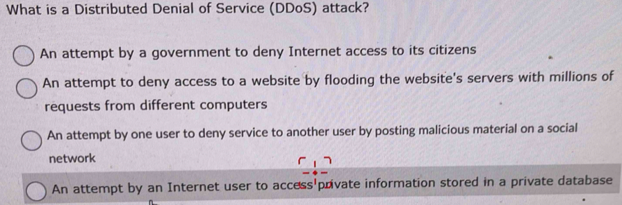 What is a Distributed Denial of Service (DDoS) attack?
An attempt by a government to deny Internet access to its citizens
An attempt to deny access to a website by flooding the website's servers with millions of
requests from different computers
An attempt by one user to deny service to another user by posting malicious material on a social
network
An attempt by an Internet user to access private information stored in a private database