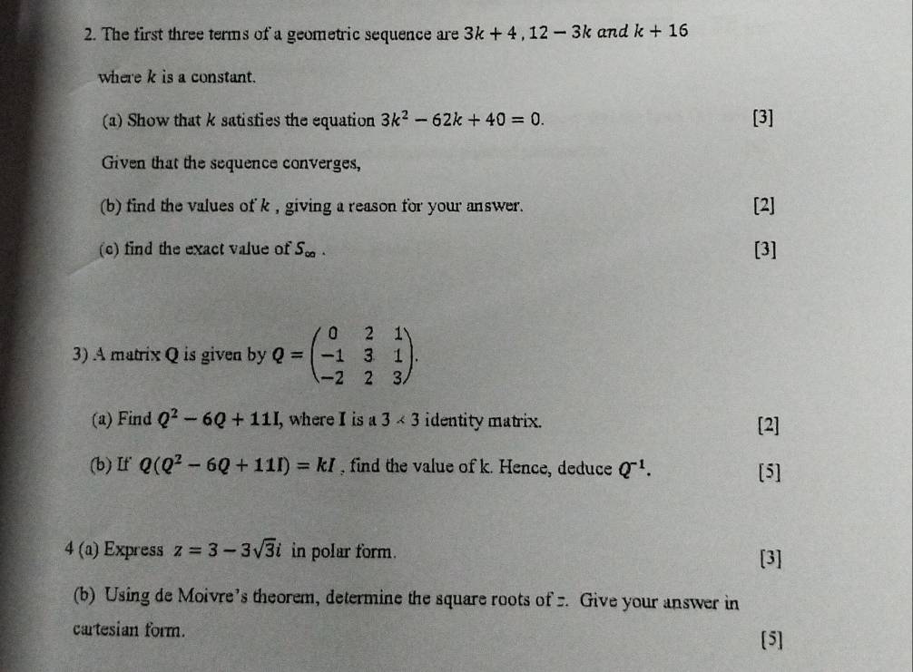 The first three terms of a geometric sequence are 3k+4, 12-3k and k+16
where k is a constant. 
(a) Show that k satisfies the equation 3k^2-62k+40=0. [3] 
Given that the sequence converges, 
(b) find the values of k , giving a reason for your answer. [2] 
(c) find the exact value of S_∈fty . [3] 
3) A matrix Q is given by Q=beginpmatrix 0&2&1 -1&3&1 -2&2&3endpmatrix. 
(a) Find Q^2-6Q+11I , where I is a 3* 3 identity matrix. [2] 
(b) If Q(Q^2-6Q+11I)=kI , find the value of k. Hence, deduce Q^(-1). [5] 
4 (a) Express z=3-3sqrt(3)i in polar form. [3] 
(b) Using de Moivre’s theorem, determine the square roots of . Give your answer in 
cartesian form. 
[5]