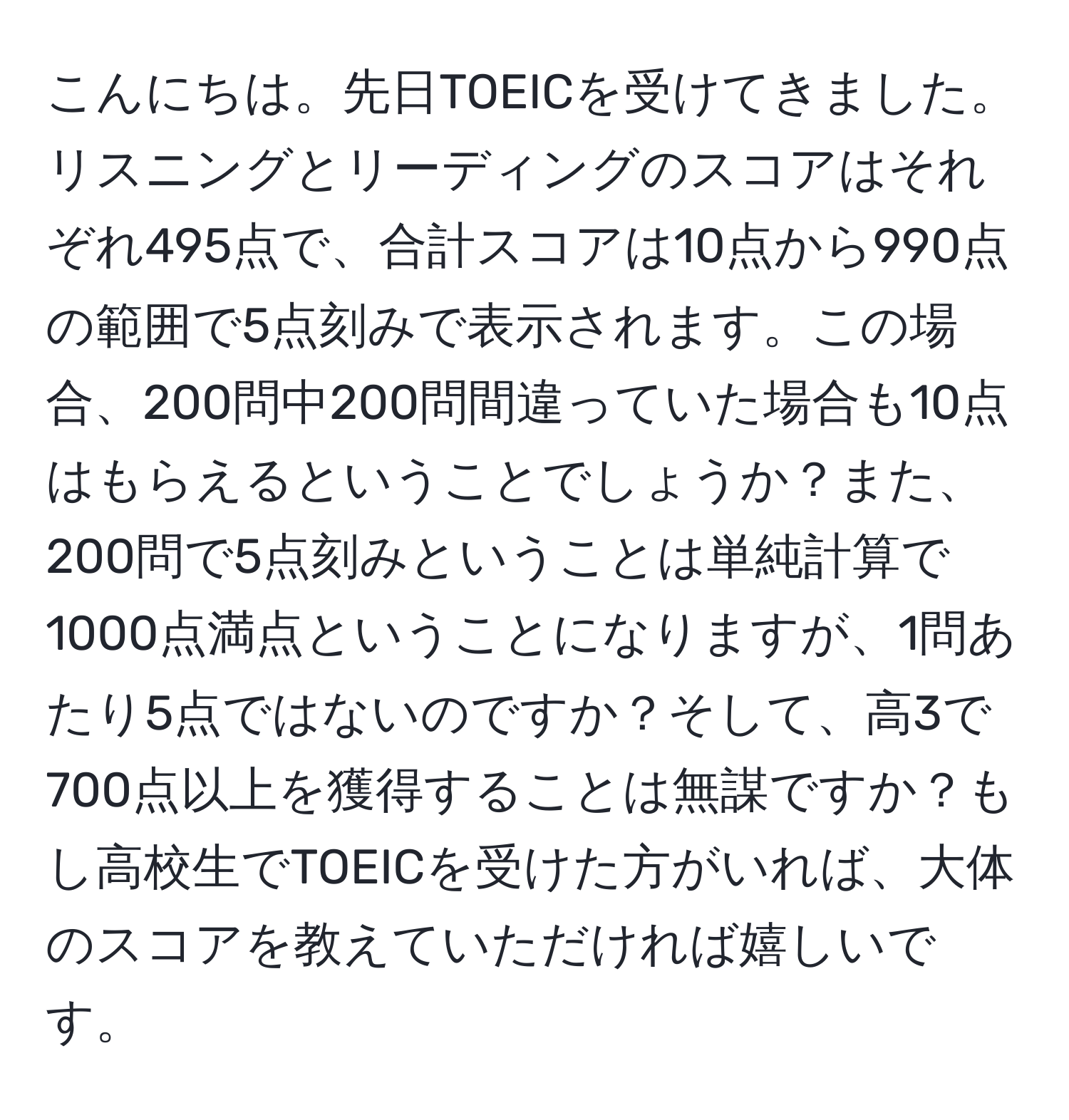 こんにちは。先日TOEICを受けてきました。リスニングとリーディングのスコアはそれぞれ495点で、合計スコアは10点から990点の範囲で5点刻みで表示されます。この場合、200問中200問間違っていた場合も10点はもらえるということでしょうか？また、200問で5点刻みということは単純計算で1000点満点ということになりますが、1問あたり5点ではないのですか？そして、高3で700点以上を獲得することは無謀ですか？もし高校生でTOEICを受けた方がいれば、大体のスコアを教えていただければ嬉しいです。