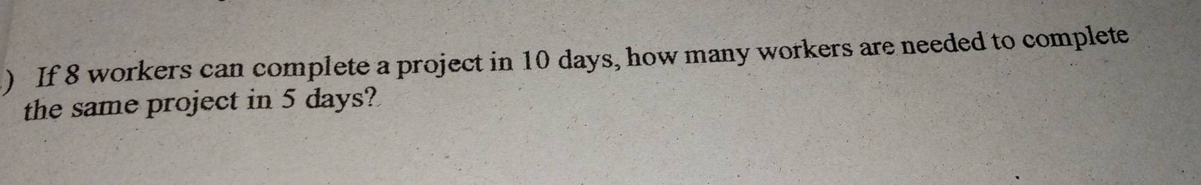 ) If 8 workers can complete a project in 10 days, how many workers are needed to complete 
the same project in 5 days?