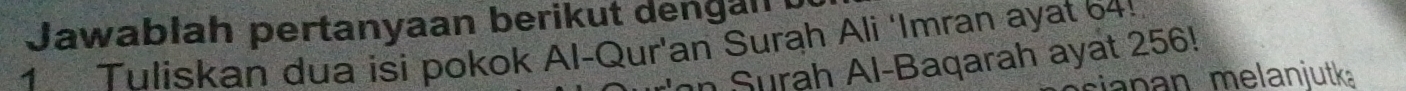 Jawabłah pertanyaan berikut dengan 
1 Tuliskan dua isi pokok Al-Qur'an Surah Ali ‘Imran ayat 64! 
in Surah Al-Baqarah ayat 256! 
anan melanjutk