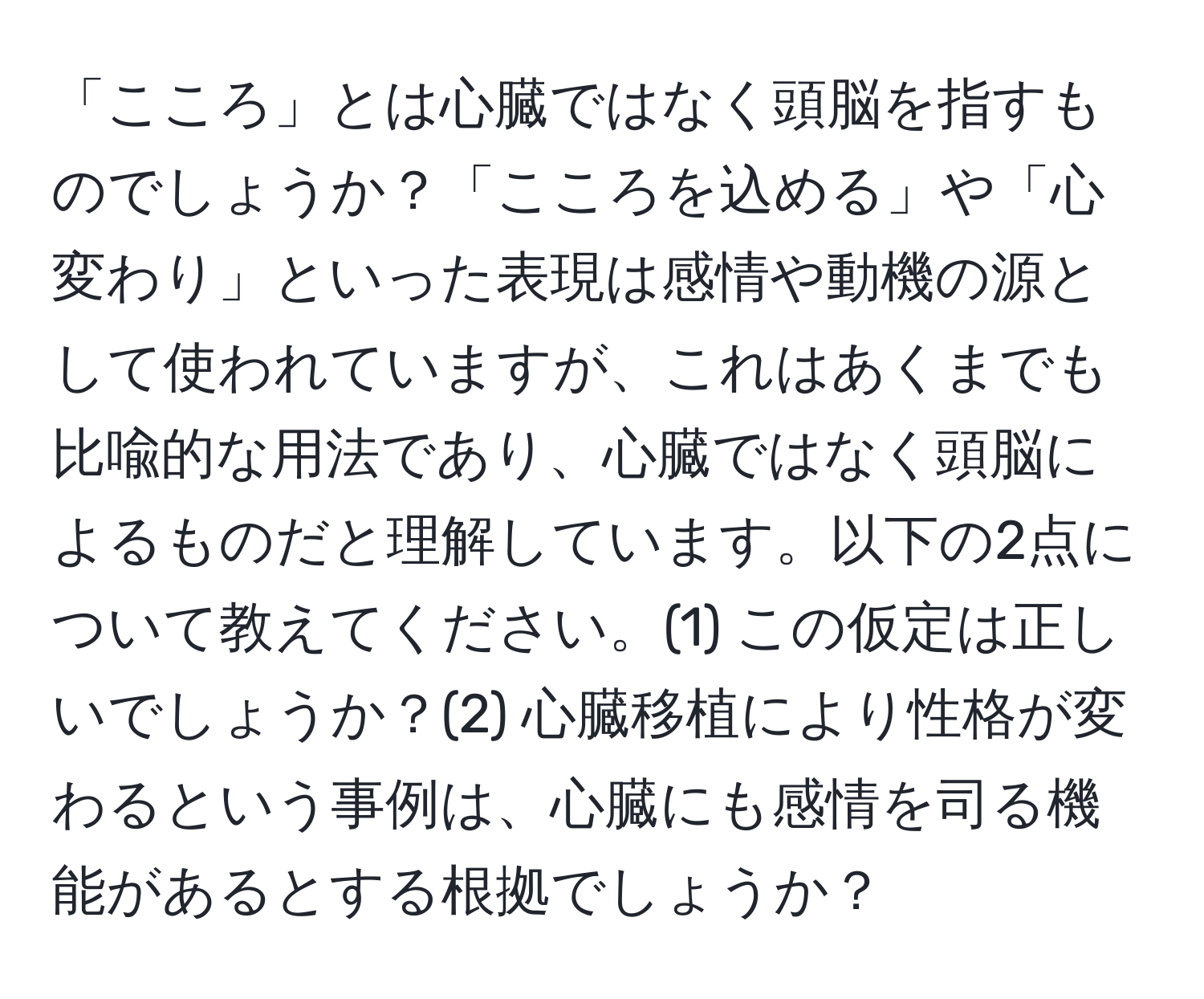 「こころ」とは心臓ではなく頭脳を指すものでしょうか？「こころを込める」や「心変わり」といった表現は感情や動機の源として使われていますが、これはあくまでも比喩的な用法であり、心臓ではなく頭脳によるものだと理解しています。以下の2点について教えてください。(1) この仮定は正しいでしょうか？(2) 心臓移植により性格が変わるという事例は、心臓にも感情を司る機能があるとする根拠でしょうか？