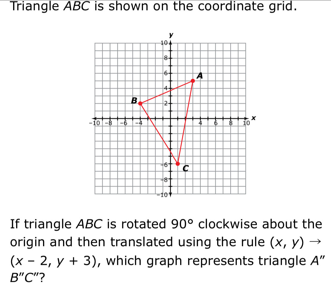 Triangle ABC is shown on the coordinate grid. 
If triangle ABC is rotated 90° clockwise about the 
origin and then translated using the rule (x,y) '
(x-2,y+3) , which graph represents triangle A"
B'' C"?