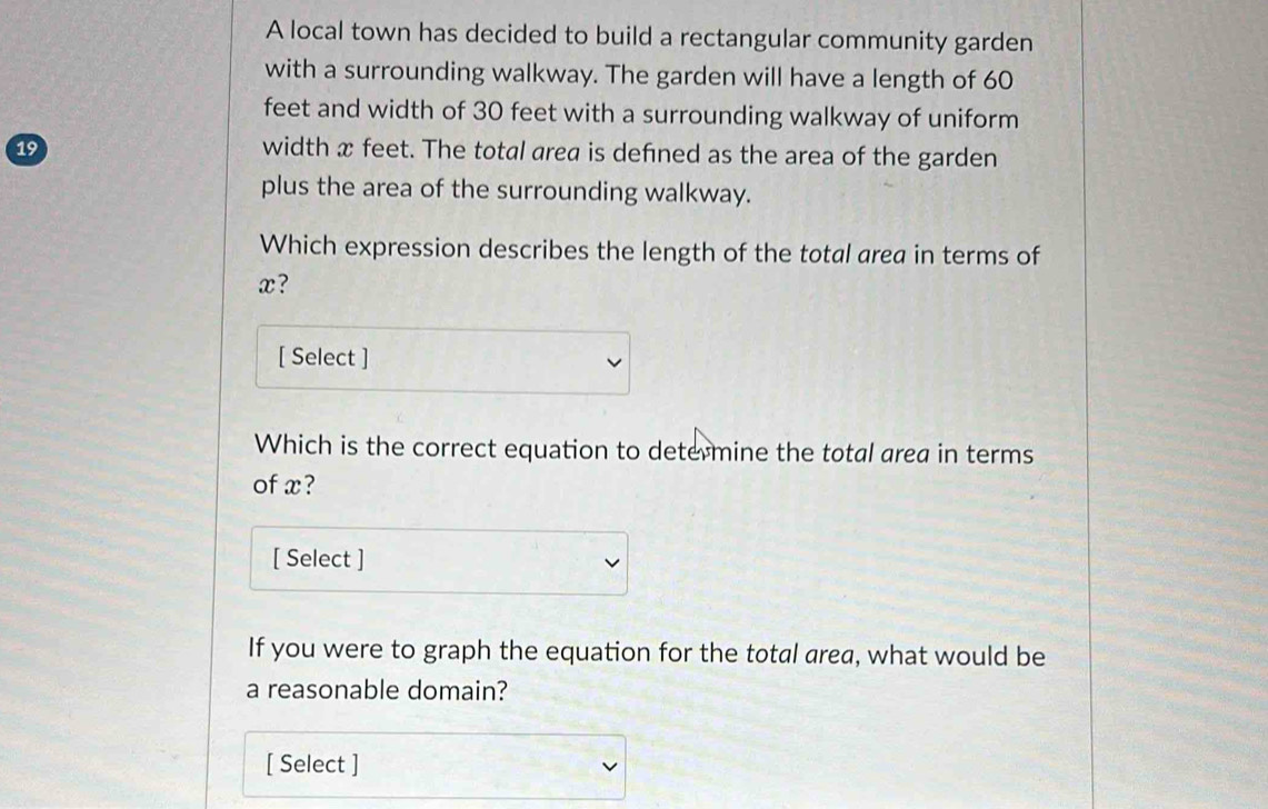 A local town has decided to build a rectangular community garden 
with a surrounding walkway. The garden will have a length of 60
feet and width of 30 feet with a surrounding walkway of uniform
19 width x feet. The total area is defined as the area of the garden 
plus the area of the surrounding walkway. 
Which expression describes the length of the total area in terms of
x? 
[ Select ] 
Which is the correct equation to determine the total area in terms 
of x? 
[ Select ] 
If you were to graph the equation for the total area, what would be 
a reasonable domain? 
[ Select ]