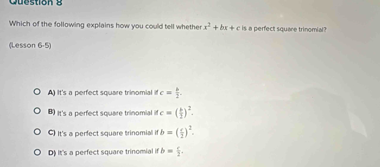 Which of the following explains how you could tell whether x^2+bx+c is a perfect square trinomial?
(Lesson 6-5)
A) It's a perfect square trinomial if c= b/2 .
B) It's a perfect square trinomial if c=( b/2 )^2.
C) It's a perfect square trinomial if b=( c/2 )^2.
D) It's a perfect square trinomial if b= c/2 .