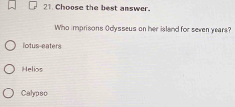 Choose the best answer.
Who imprisons Odysseus on her island for seven years?
lotus-eaters
Helios
Calypso