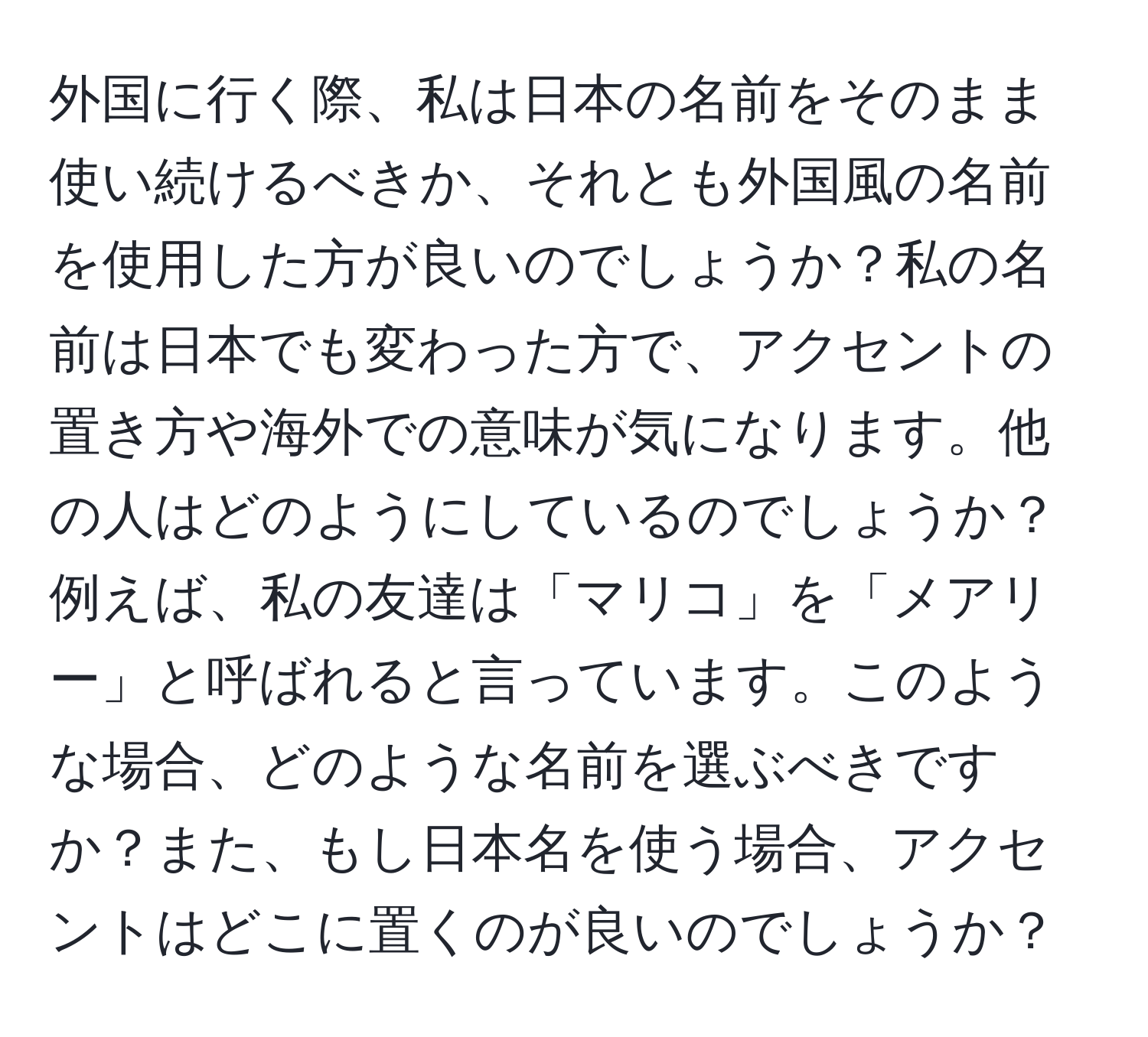 外国に行く際、私は日本の名前をそのまま使い続けるべきか、それとも外国風の名前を使用した方が良いのでしょうか？私の名前は日本でも変わった方で、アクセントの置き方や海外での意味が気になります。他の人はどのようにしているのでしょうか？例えば、私の友達は「マリコ」を「メアリー」と呼ばれると言っています。このような場合、どのような名前を選ぶべきですか？また、もし日本名を使う場合、アクセントはどこに置くのが良いのでしょうか？