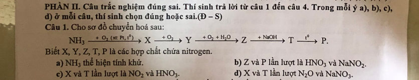 PHÀN II. Câu trắc nghiệm đúng sai. Thí sinh trả lời từ câu 1 đến câu 4. Trong mỗi dot ya),b),c), 
d) ở mỗi câu, thí sinh chọn đúng hoặc sai. (D-S)
Câu 1. Cho sơ đồ chuyển hoá sau:
NH_3xrightarrow +O_2(xtPt,t^0)Xto Yxrightarrow +O_2+H_2OZxrightarrow +NaOHTxrightarrow l^0P. 
Biết X, Y, Z, T, P là các hợp chất chứa nitrogen.
a) NH_3 thể hiện tính khử. b) Z và P lần lượt là HNO_3 và NaNO_2.
c) X và T lần lượt là NO_2 và HNO_3. d) X và T lần lượt N_2O và NaNO_3.