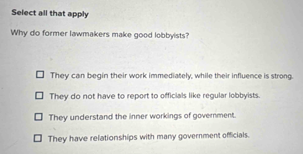 Select all that apply
Why do former lawmakers make good lobbyists?
They can begin their work immediately, while their influence is strong.
They do not have to report to officials like regular lobbyists.
They understand the inner workings of government.
They have relationships with many government officials.