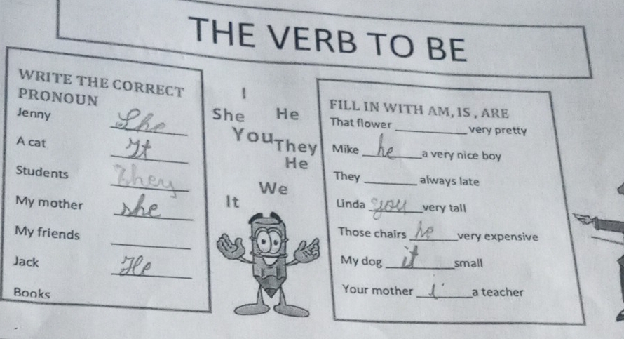 THE VERB TO BE 
WRITE THE CORRECT 
PRONOUN 
FILL IN WITH AM, IS , ARE 
Jenny _She He That flower _very pretty 
You They Mike 
A cat __a very nice boy 
He 
_ 
Students 
They _always late 
We 
_ 
It 
Linda 
My mother _very tall 
_ 
My friends 
Those chairs _very expensive 
_ 
Jack My dog _small 
Your mother 
Books _a teacher