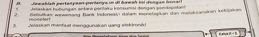 Jawablah pertanyaan-pertanya n di bawah ini dengan benar! 
1. Jelaskan hubungan antara perilaku konsumsi dengan pendapatan! 
2. Sebutkan wewenang Bank Indonesin dalam menetapkan dan melaksanakan kebijakan 
moneter! 
3. Jelaskan manfaat menggunakan uang elektronik! 
Kelas