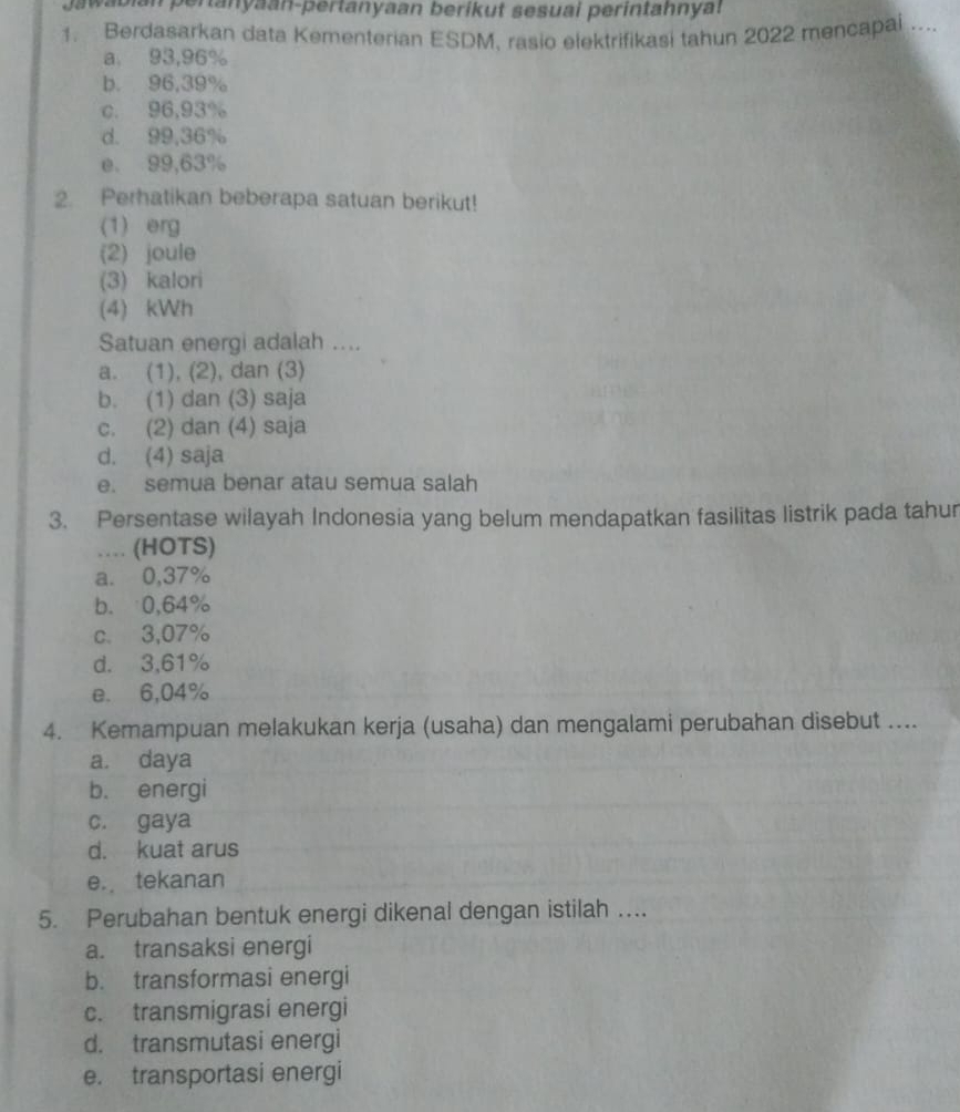 Jawabian pertanyaan-pertanyaan berikut sesuai perintahnyat
1. Berdasarkan data Kementerian ESDM, rasio elektrifikasi tahun 2022 mencapai ...
a. 93,96%
b. 96,39%
c. 96,93%
d. 99,36%
e. 99,63%
2. Perhatikan beberapa satuan berikut!
(1) erg
(2) joule
(3) kalori
(4) kWh
Satuan energi adalah ....
a. (1), (2), dan (3)
b. (1) dan (3) saja
c. (2) dan (4) saja
d. (4) saja
e. semua benar atau semua salah
3. Persentase wilayah Indonesia yang belum mendapatkan fasilitas listrik pada tahur
… (HOTS)
a. 0,37%
b. 0,64%
c. 3,07%
d. 3,61%
e. 6,04%
4. Kemampuan melakukan kerja (usaha) dan mengalami perubahan disebut ....
a. daya
b. energi
c. gaya
d. kuat arus
e. tekanan
5. Perubahan bentuk energi dikenal dengan istilah ....
a. transaksi energi
b. transformasi energi
c. transmigrasi energi
d. transmutasi energi
e. transportasi energi