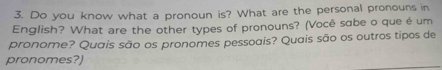 Do you know what a pronoun is? What are the personal pronouns in 
English? What are the other types of pronouns? (Você sabe o que é um 
pronome? Quais são os pronomes pessoais? Quais são os outros tipos de 
pronomes?)