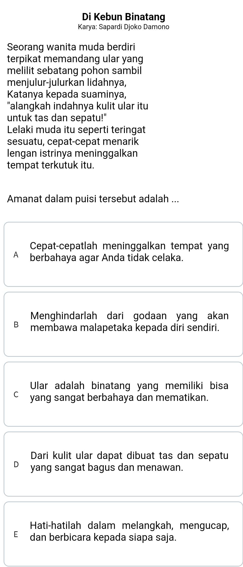 Di Kebun Binatang 
Karya: Sapardi Djoko Damono 
Seorang wanita muda berdiri 
terpikat memandang ular yang 
melilit sebatang pohon sambil 
menjulur-julurkan lidahnya, 
Katanya kepada suaminya, 
"alangkah indahnya kulit ular itu 
untuk tas dan sepatu!" 
Lelaki muda itu seperti teringat 
sesuatu, cepat-cepat menarik 
lengan istrinya meninggalkan 
tempat terkutuk itu. 
Amanat dalam puisi tersebut adalah ... 
Cepat-cepatlah meninggalkan tempat yang 
A berbahaya agar Anda tidak celaka. 
Menghindarlah dari godaan yang akan 
membawa malapetaka kepada diri sendiri. 
Ular adalah binatang yang memiliki bisa 
C yang sangat berbahaya dan mematikan. 
Dari kulit ular dapat dibuat tas dan sepatu 
yang sangat bagus dan menawan. 
Hati-hatilah dalam melangkah, mengucap, 
E dan berbicara kepada siapa saja.