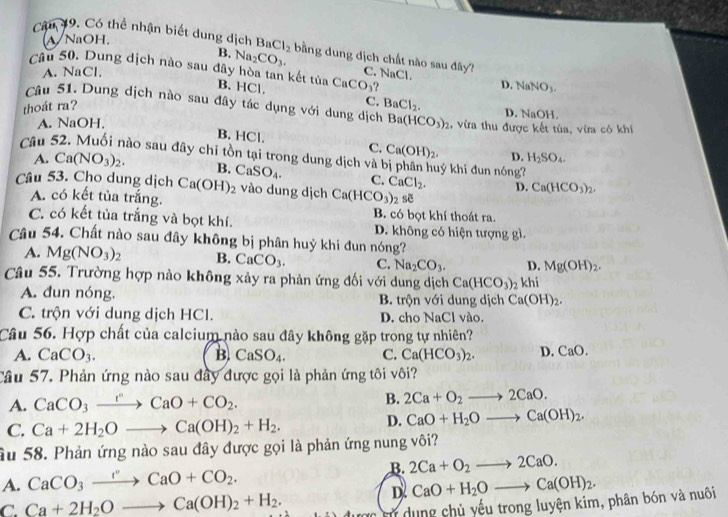 A/NaOH.
Câu 19. Có thể nhận biết dung dịch BaCl_2 bằng dung dịch chất nào sau đây? C. NaCl.
B. Na_2CO_3.
Câu 50. Dung dịch nào sau đây hòa tan kết tủa B. HCl.
A. NaCl,
thoát ra? CaCO_3
D. NaNO_3.
C. BaCl_2.
Câu 51. Dung dịch nào sau đây tác dụng với dung dịch Ba(HCO_3)_2 , vừa thu được kết tùa, vừa có khí
D. NaOH.
A. NaOH,
B. HCl. C. Ca(OH)_2. D. H_2SO_4.
Câu : Sào sau đây chỉ tồn tại trong dung dịch và bị phân huý khí đun nóng?
A. Ca(NO_3)_2. B. CaSO_4. C. CaCl_2. D. Ca(HCO_3)_2.
Câu 53. Cho dung dịch Ca(OH)_2 vào dung dịch Ca(HCO_3)_2 sẽ
A. có kết tủa trắng. B. có bọt khí thoát ra.
C. có kết tủa trắng và bọt khí. D. không có hiện tượng gì.
Câu 54. Chất nào sau đây không bị phân huỷ khi đun nóng?
A. Mg(NO_3)_2 B. CaCO_3. C. Na_2CO_3. D. Mg(OH)_2.
Câu 55. Trường hợp nào không xảy ra phản ứng đối với dung dịch Ca(HCO_3)_2khi
A. đun nóng. B. trộn với dung dịch Ca(OH)_2.
C. trộn với dung dịch HCl. D. cho NaCl vào.
Câu 56. Hợp chất của calcium nào sau đây không gặp trong tự nhiên?
A. CaCO_3. B. CaSO_4. C. Ca(HCO_3)_2. D. CaO.
Câu 57. Phản ứng nào sau đây được gọi là phản ứng tôi vôi?
A. CaCO_3xrightarrow rCaO+CO_2.
B. 2Ca+O_2to 2CaO.
C. Ca+2H_2Oto Ca(OH)_2+H_2.
D. CaO+H_2Oto Ca(OH)_2.
âu 58. Phản ứng nào sau đây được gọi là phản ứng nung vôi?
A. CaCO_3xrightarrow rCaO+CO_2. B. 2Ca+O_2to 2CaO.
D. CaO+H_2Oto Ca(OH)_2.
C. Ca+2H_2Oto Ca(OH)_2+H_2. Tử dung chủ yếu trong luyện kim, phân bón và nuôi