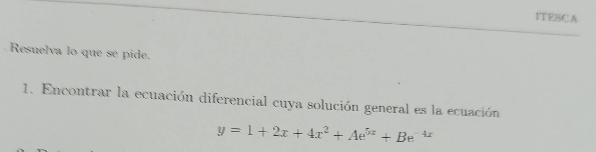 ITESCA 
Resuelva lo que se pide. 
1. Encontrar la ecuación diferencial cuya solución general es la ecuación
y=1+2x+4x^2+Ae^(5x)+Be^(-4x)