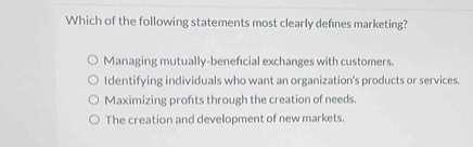 Which of the following statements most clearly defnes marketing?
Managing mutually-beneficial exchanges with customers.
Identifying individuals who want an organization's products or services.
Maximizing profts through the creation of needs.
The creation and development of new markets.