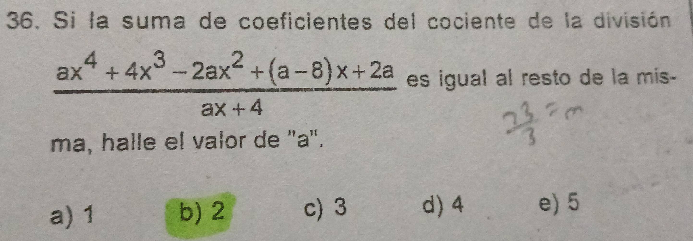 Si la suma de coeficientes del cociente de la división
 (ax^4+4x^3-2ax^2+(a-8)x+2a)/ax+4  es igual al resto de la mis-
ma, halle el valor de "a".
a) 1 b) 2 c) 3
d) 4 e) 5