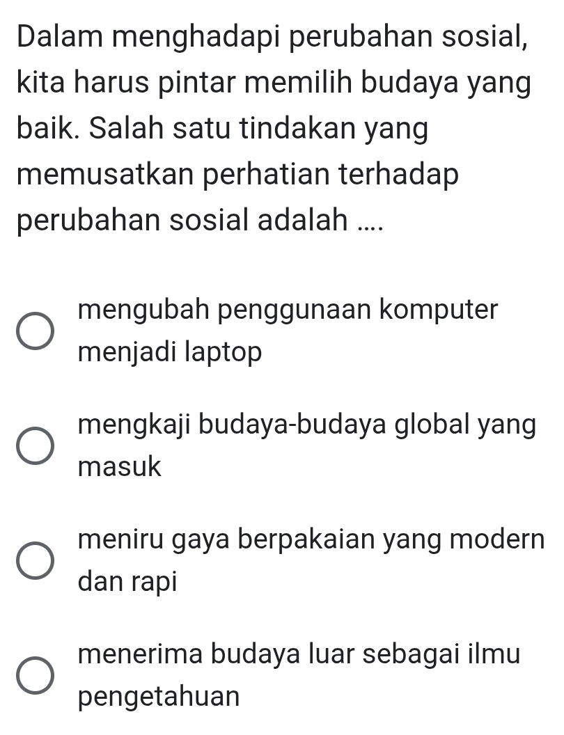 Dalam menghadapi perubahan sosial,
kita harus pintar memilih budaya yang
baik. Salah satu tindakan yang
memusatkan perhatian terhadap
perubahan sosial adalah ....
mengubah penggunaan komputer
menjadi laptop
mengkaji budaya-budaya global yang
masuk
meniru gaya berpakaian yang modern
dan rapi
menerima budaya luar sebagai ilmu
pengetahuan