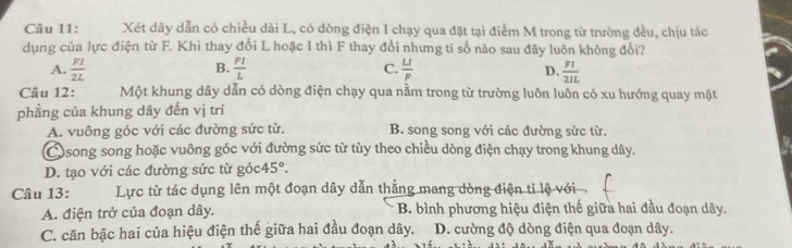 Xét dây dẫn có chiều dài L, có dòng điện I chạy qua đặt tại điểm M trong từ trường đều, chịu tác
dụng của lực điện từ F. Khi thay đổi L hoặc I thì F thay đổi nhưng ti số nào sau đây luôn không đổi?
B.
A.  FI/2L   FI/L  C.  LI/F   FI/2IL 
D.
Câu 12: Một khung dây dẫn có dòng điện chạy qua nằm trong từ trường luôn luôn có xu hướng quay mặt
phẳng của khung dây đến vị trí
A. vuông góc với các đường sức từ. B. song song với các đường sức từ.
Csong song hoặc vuông góc với đường sức từ tùy theo chiều dòng điện chạy trong khung dây.
D. tạo với các đường sức từ góc 45°. 
Câu 13: Lực từ tác dụng lên một đoạn dây dẫn thẳng mang dòng điện tỉ lệộ với
A. điện trở của đoạn dây. B. bình phương hiệu điện thế giữa hai đầu đoạn dây.
C. căn bậc hai của hiệu điện thế giữa hai đầu đoạn dây. D. cường độ dòng điện qua đoạn dây.