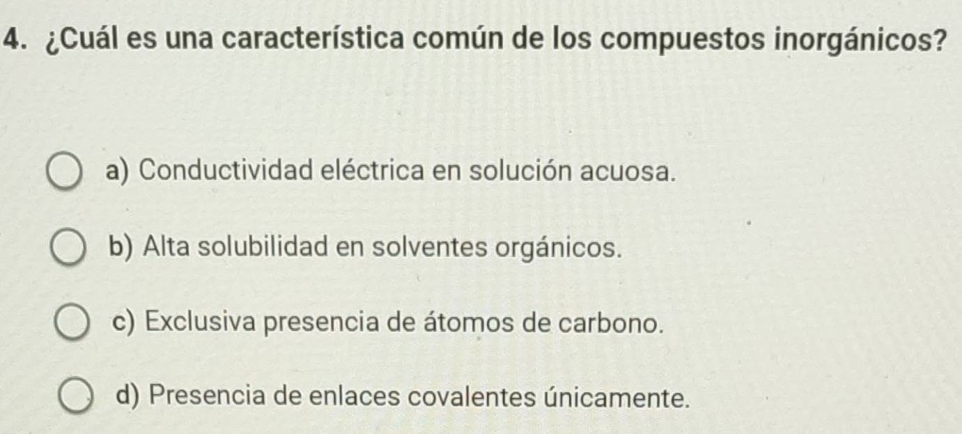 ¿Cuál es una característica común de los compuestos inorgánicos?
a) Conductividad eléctrica en solución acuosa.
b) Alta solubilidad en solventes orgánicos.
c) Exclusiva presencia de átomos de carbono.
d) Presencia de enlaces covalentes únicamente.