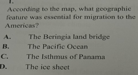 According to the map, what geographic
feature was essential for migration to the
Americas?
A. The Beringia land bridge
B. The Pacific Ocean
C. The Isthmus of Panama
D. The ice sheet