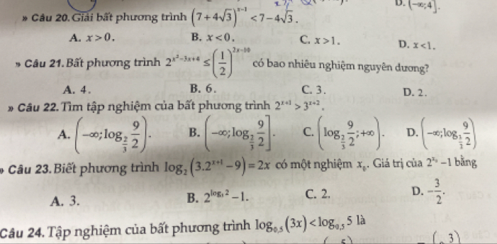 D. (-∈fty ;4]. 
* Câu 20. Giải bất phương trình (7+4sqrt(3))^x-1<7-4sqrt(3).
A. x>0. B. x<0</tex>. C. x>1. D. x<1</tex>. 
* Câu 21.Bất phương trình 2^(x^2)-3x+4≤ ( 1/2 )^2x-10 có bao nhiêu nghiệm nguyên dương?
A. 4. B. 6. C. 3. D. 2.
* Câu 22. Tìm tập nghiệm của bất phương trình 2^(x+1)>3^(x+2).
A. (-∈fty ;log _ 2/3  9/2 ). B. (-∈fty ;log _ 1/3  9/2 ]. C. (log _ 2/3  9/2 ;+∈fty ). D, (-∈fty ;log _ 1/2  9/2 )
* Câu 23. Biết phương trình log _2(3.2^(x+1)-9)=2x có một nghiệm x_0. Giá trị của 2^(x_0)-1 bǎng
A. 3. C. 2. D. - 3/2 . 
B. 2^(log _3)2-1. 
Câu 24. Tập nghiệm của bất phương trình log _0.5(3x)
(3)